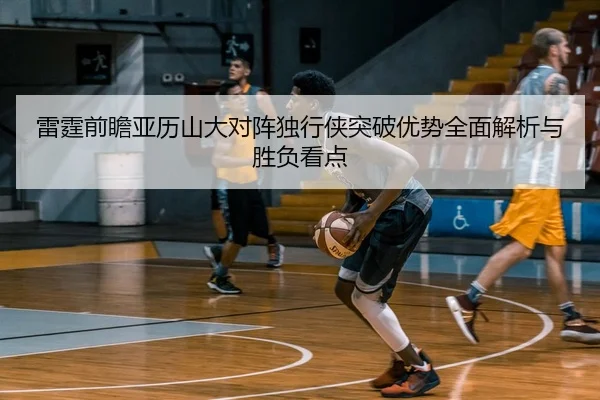 雷霆前瞻亚历山大对阵独行侠突破优势全面解析与胜负看点