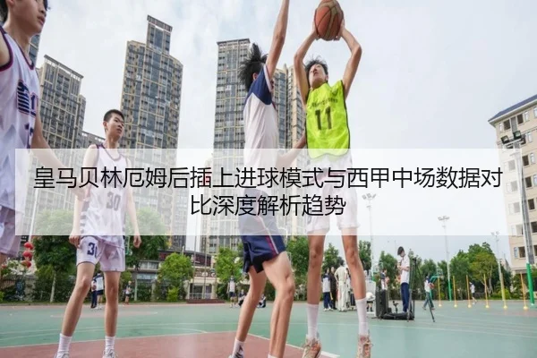 皇马贝林厄姆后插上进球模式与西甲中场数据对比深度解析趋势