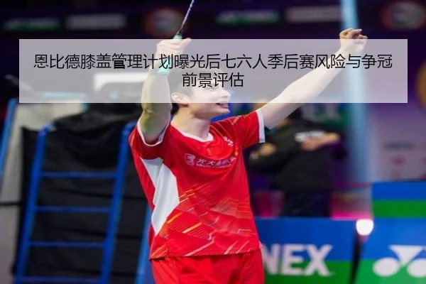 恩比德膝盖管理计划曝光后七六人季后赛风险与争冠前景评估