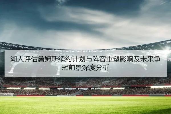 湖人评估詹姆斯续约计划与阵容重塑影响及未来争冠前景深度分析