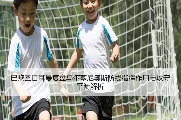 巴黎圣日耳曼复盘马尔基尼奥斯防线指挥作用与攻守平衡解析