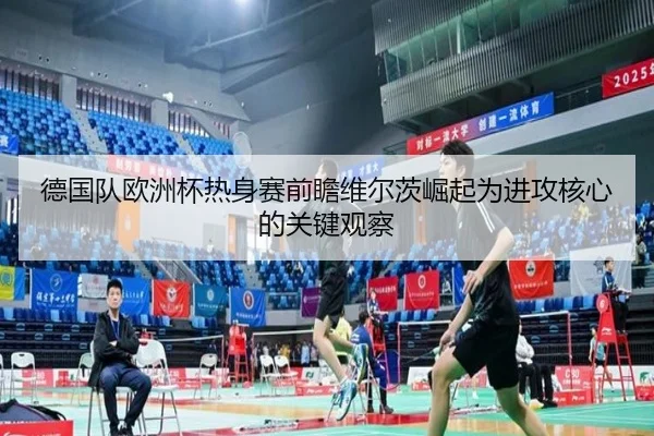 德国队欧洲杯热身赛前瞻维尔茨崛起为进攻核心的关键观察