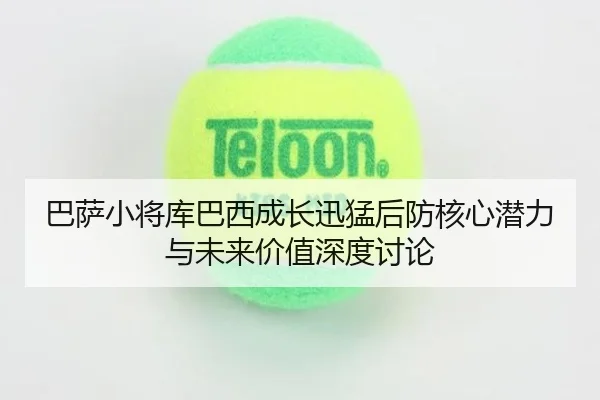 巴萨小将库巴西成长迅猛后防核心潜力与未来价值深度讨论