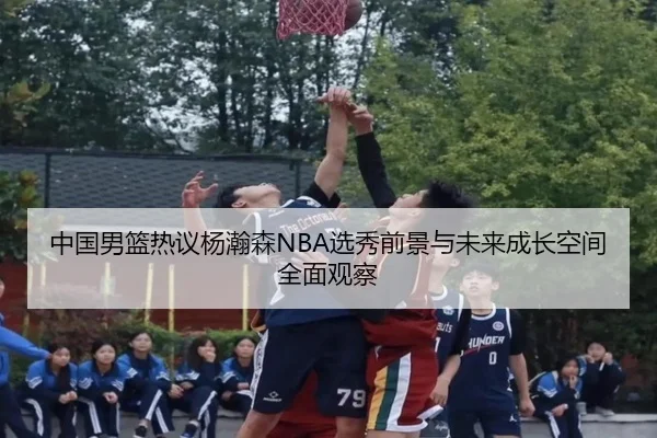 中国男篮热议杨瀚森NBA选秀前景与未来成长空间全面观察
