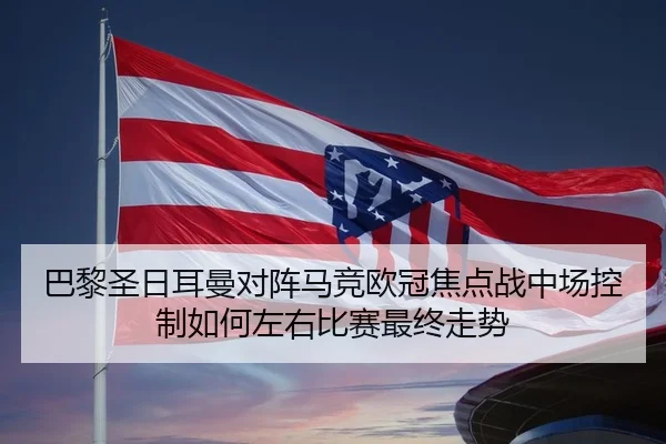 巴黎圣日耳曼对阵马竞欧冠焦点战中场控制如何左右比赛最终走势